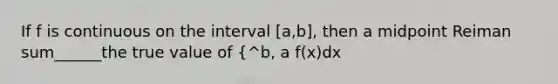 If f is continuous on the interval [a,b], then a midpoint Reiman sum______the true value of {^b, a f(x)dx