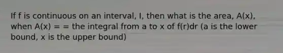 If f is continuous on an interval, I, then what is the area, A(x), when A(x) = = the integral from a to x of f(r)dr (a is the lower bound, x is the upper bound)