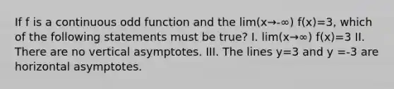 If f is a continuous odd function and the lim(x→-∞) f(x)=3, which of the following statements must be true? I. lim(x→∞) f(x)=3 II. There are no vertical asymptotes. III. The lines y=3 and y =-3 are horizontal asymptotes.