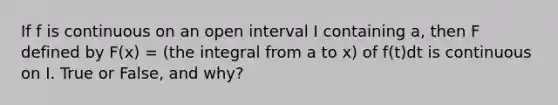 If f is continuous on an open interval I containing a, then F defined by F(x) = (the integral from a to x) of f(t)dt is continuous on I. True or False, and why?