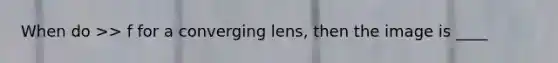 When do >> f for a converging lens, then the image is ____