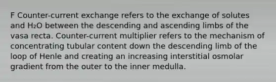 F Counter-current exchange refers to the exchange of solutes and H₂O between the descending and ascending limbs of the vasa recta. Counter-current multiplier refers to the mechanism of concentrating tubular content down the descending limb of the loop of Henle and creating an increasing interstitial osmolar gradient from the outer to the inner medulla.