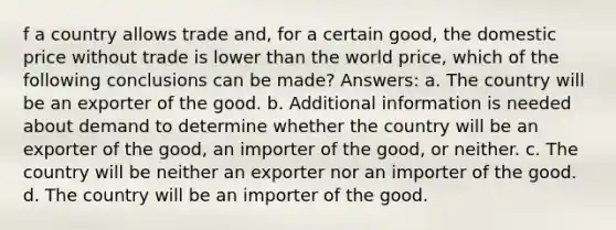 f a country allows trade and, for a certain good, the domestic price without trade is lower than the world price, which of the following conclusions can be made? Answers: a. The country will be an exporter of the good. b. Additional information is needed about demand to determine whether the country will be an exporter of the good, an importer of the good, or neither. c. The country will be neither an exporter nor an importer of the good. d. The country will be an importer of the good.