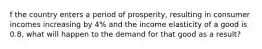 f the country enters a period of prosperity, resulting in consumer incomes increasing by 4% and the income elasticity of a good is 0.8, what will happen to the demand for that good as a result?