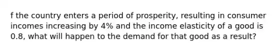 f the country enters a period of prosperity, resulting in consumer incomes increasing by 4% and the income elasticity of a good is 0.8, what will happen to the demand for that good as a result?