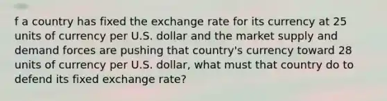 f a country has fixed the exchange rate for its currency at 25 units of currency per U.S. dollar and the market supply and demand forces are pushing that country's currency toward 28 units of currency per U.S. dollar, what must that country do to defend its fixed exchange rate?