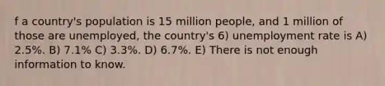 f a country's population is 15 million people, and 1 million of those are unemployed, the country's 6) unemployment rate is A) 2.5%. B) 7.1% C) 3.3%. D) 6.7%. E) There is not enough information to know.