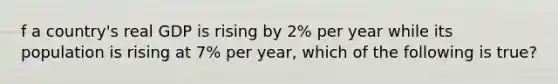 f a​ country's real GDP is rising by​ 2% per year while its population is rising at​ 7% per​ year, which of the following is​ true?