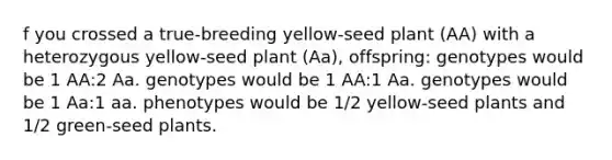 f you crossed a true‑breeding yellow‑seed plant (AA) with a heterozygous yellow‑seed plant (Aa), offspring: genotypes would be 1 AA:2 Aa. genotypes would be 1 AA:1 Aa. genotypes would be 1 Aa:1 aa. phenotypes would be 1/2 yellow‑seed plants and 1/2 green‑seed plants.