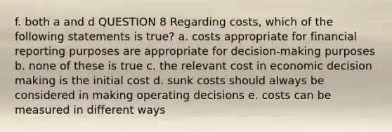 f. both a and d QUESTION 8 Regarding costs, which of the following statements is true? a. costs appropriate for financial reporting purposes are appropriate for decision-making purposes b. none of these is true c. the relevant cost in economic decision making is the initial cost d. sunk costs should always be considered in making operating decisions e. costs can be measured in different ways