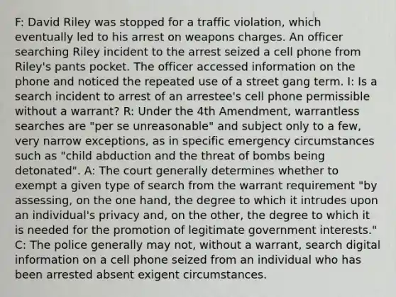 F: David Riley was stopped for a traffic violation, which eventually led to his arrest on weapons charges. An officer searching Riley incident to the arrest seized a cell phone from Riley's pants pocket. The officer accessed information on the phone and noticed the repeated use of a street gang term. I: Is a search incident to arrest of an arrestee's cell phone permissible without a warrant? R: Under the 4th Amendment, warrantless searches are "per se unreasonable" and subject only to a few, very narrow exceptions, as in specific emergency circumstances such as "child abduction and the threat of bombs being detonated". A: The court generally determines whether to exempt a given type of search from the warrant requirement "by assessing, on the one hand, the degree to which it intrudes upon an individual's privacy and, on the other, the degree to which it is needed for the promotion of legitimate government interests." C: The police generally may not, without a warrant, search digital information on a cell phone seized from an individual who has been arrested absent exigent circumstances.