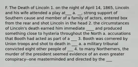 F. The Death of Lincoln 1. on the night of April 14, 1865, Lincoln and his wife attended a play at___ a. __, strong support of Southern cause and member of a family of actors, entered box from the rear and shot Lincoln in the head 2. the circumstances of Lincoln's death earned him immediate ____ and produced something close to hysteria throughout the North a. accusations that Booth had acted as part of a ___ 3. Booth was cornered by Union troops and shot to death in ___ a. a military tribunal convicted eight other people of ___ 4. to many Northerners, the murder of the president seemed evidence of an even greater conspiracy--one masterminded and directed by the ___