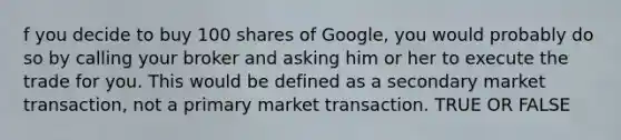 f you decide to buy 100 shares of Google, you would probably do so by calling your broker and asking him or her to execute the trade for you. This would be defined as a secondary market transaction, not a primary market transaction. TRUE OR FALSE