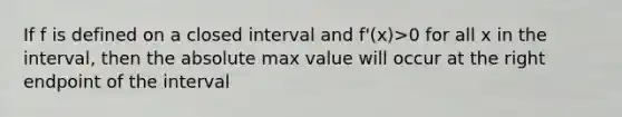 If f is defined on a closed interval and f'(x)>0 for all x in the interval, then the absolute max value will occur at the right endpoint of the interval