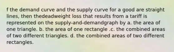 f the demand curve and the supply curve for a good are straight lines, then thedeadweight loss that results from a tariff is represented on the supply-and-demandgraph by a. the area of one triangle. b. the area of one rectangle .c. the combined areas of two different triangles. d. the combined areas of two different rectangles.