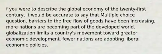 f you were to describe the global economy of the twenty-first century, it would be accurate to say that Multiple choice question. barriers to the free flow of goods have been increasing. more nations are becoming part of the developed world. globalization limits a country's movement toward greater economic development. fewer nations are adopting liberal economic policies.