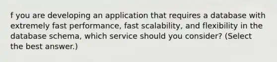 f you are developing an application that requires a database with extremely fast performance, fast scalability, and flexibility in the database schema, which service should you consider? (Select the best answer.)