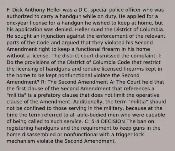 F: Dick Anthony Heller was a D.C. special police officer who was authorized to carry a handgun while on duty. He applied for a one-year license for a handgun he wished to keep at home, but his application was denied. Heller sued the District of Columbia. He sought an injunction against the enforcement of the relevant parts of the Code and argued that they violated his Second Amendment right to keep a functional firearm in his home without a license. The district court dismissed the complaint. I: Do the provisions of the District of Columbia Code that restrict the licensing of handguns and require licensed firearms kept in the home to be kept nonfunctional violate the Second Amendment? R: The Second Amendment A: The Court held that the first clause of the Second Amendment that references a "militia" is a prefatory clause that does not limit the operative clause of the Amendment. Additionally, the term "militia" should not be confined to those serving in the military, because at the time the term referred to all able-bodied men who were capable of being called to such service. C: 5-4 DECISION The ban on registering handguns and the requirement to keep guns in the home disassembled or nonfunctional with a trigger lock mechanism violate the Second Amendment.