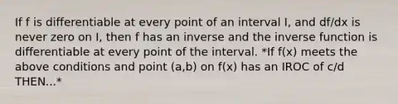 If f is differentiable at every point of an interval I, and df/dx is never zero on I, then f has an inverse and the inverse function is differentiable at every point of the interval. *If f(x) meets the above conditions and point (a,b) on f(x) has an IROC of c/d THEN...*