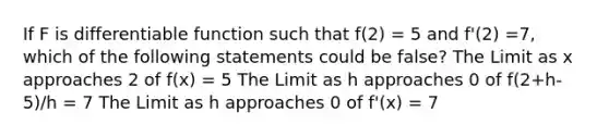 If F is differentiable function such that f(2) = 5 and f'(2) =7, which of the following statements could be false? The Limit as x approaches 2 of f(x) = 5 The Limit as h approaches 0 of f(2+h-5)/h = 7 The Limit as h approaches 0 of f'(x) = 7
