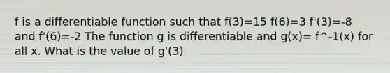 f is a differentiable function such that f(3)=15 f(6)=3 f'(3)=-8 and f'(6)=-2 The function g is differentiable and g(x)= f^-1(x) for all x. What is the value of g'(3)