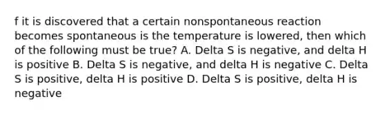 f it is discovered that a certain nonspontaneous reaction becomes spontaneous is the temperature is lowered, then which of the following must be true? A. Delta S is negative, and delta H is positive B. Delta S is negative, and delta H is negative C. Delta S is positive, delta H is positive D. Delta S is positive, delta H is negative