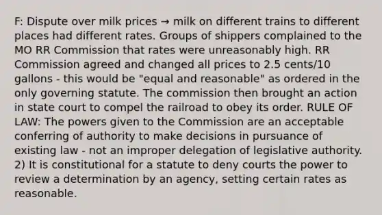 F: Dispute over milk prices → milk on different trains to different places had different rates. Groups of shippers complained to the MO RR Commission that rates were unreasonably high. RR Commission agreed and changed all prices to 2.5 cents/10 gallons - this would be "equal and reasonable" as ordered in the only governing statute. The commission then brought an action in state court to compel the railroad to obey its order. RULE OF LAW: The powers given to the Commission are an acceptable conferring of authority to make decisions in pursuance of existing law - not an improper delegation of legislative authority. 2) It is constitutional for a statute to deny courts the power to review a determination by an agency, setting certain rates as reasonable.