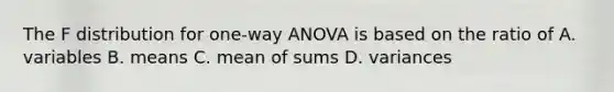 The F distribution for one-way ANOVA is based on the ratio of A. variables B. means C. mean of sums D. variances