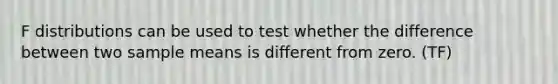 F distributions can be used to test whether the difference between two sample means is different from zero. (TF)