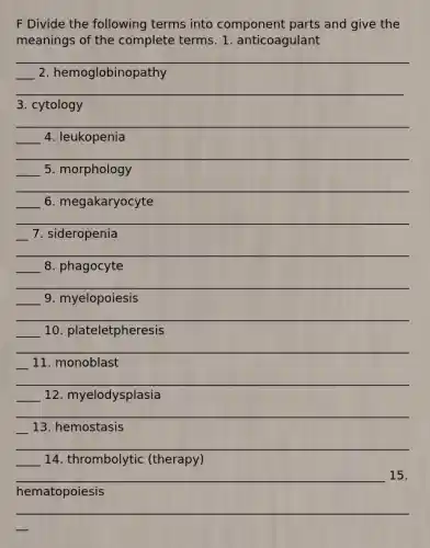 F Divide the following terms into component parts and give the meanings of the complete terms. 1. anticoagulant ____________________________________________________________________ 2. hemoglobinopathy ________________________________________________________________ 3. cytology _____________________________________________________________________ 4. leukopenia _____________________________________________________________________ 5. morphology _____________________________________________________________________ 6. megakaryocyte ___________________________________________________________________ 7. sideropenia _____________________________________________________________________ 8. phagocyte _____________________________________________________________________ 9. myelopoiesis _____________________________________________________________________ 10. plateletpheresis ___________________________________________________________________ 11. monoblast _____________________________________________________________________ 12. myelodysplasia ___________________________________________________________________ 13. hemostasis _____________________________________________________________________ 14. thrombolytic (therapy) _____________________________________________________________ 15. hematopoiesis ___________________________________________________________________