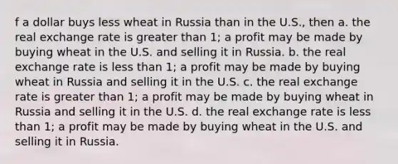 f a dollar buys less wheat in Russia than in the U.S., then a. the real exchange rate is greater than 1; a profit may be made by buying wheat in the U.S. and selling it in Russia. b. the real exchange rate is less than 1; a profit may be made by buying wheat in Russia and selling it in the U.S. c. the real exchange rate is greater than 1; a profit may be made by buying wheat in Russia and selling it in the U.S. d. the real exchange rate is less than 1; a profit may be made by buying wheat in the U.S. and selling it in Russia.