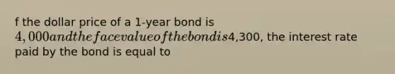 f the dollar price of a 1-year bond is 4,000 and the face value of the bond is4,300, the interest rate paid by the bond is equal to