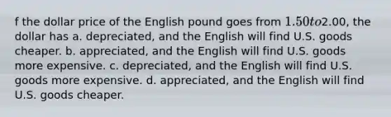 f the dollar price of the English pound goes from 1.50 to2.00, the dollar has a. depreciated, and the English will find U.S. goods cheaper. b. appreciated, and the English will find U.S. goods more expensive. c. depreciated, and the English will find U.S. goods more expensive. d. appreciated, and the English will find U.S. goods cheaper.