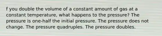 f you double the volume of a constant amount of gas at a constant temperature, what happens to the pressure? The pressure is one-half the initial pressure. The pressure does not change. The pressure quadruples. The pressure doubles.