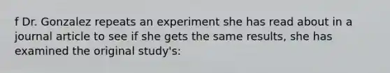 f Dr. Gonzalez repeats an experiment she has read about in a journal article to see if she gets the same results, she has examined the original study's: