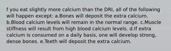 f you eat slightly more calcium than the DRI, all of the following will happen except: a.Bones will deposit the extra calcium. b.Blood calcium levels will remain in the normal range. c.Muscle stiffness will result from high blood calcium levels. d.If extra calcium is consumed on a daily basis, one will develop strong, dense bones. e.Teeth will deposit the extra calcium.