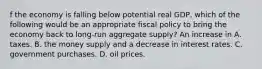 f the economy is falling below potential real GDP, which of the following would be an appropriate fiscal policy to bring the economy back to long-run aggregate supply? An increase in A. taxes. B. the money supply and a decrease in interest rates. C. government purchases. D. oil prices.