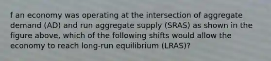 f an economy was operating at the intersection of aggregate demand (AD) and run aggregate supply (SRAS) as shown in the figure above, which of the following shifts would allow the economy to reach long-run equilibrium (LRAS)?