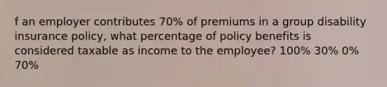 f an employer contributes 70% of premiums in a group disability insurance policy, what percentage of policy benefits is considered taxable as income to the employee? 100% 30% 0% 70%