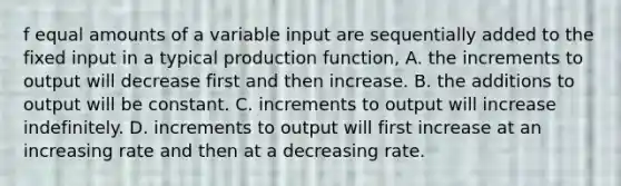 f equal amounts of a variable input are sequentially added to the fixed input in a typical production function, A. the increments to output will decrease first and then increase. B. the additions to output will be constant. C. increments to output will increase indefinitely. D. increments to output will first increase at an increasing rate and then at a decreasing rate.