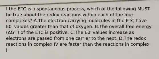 f the ETC is a spontaneous process, which of the following MUST be true about the redox reactions within each of the four complexes? A.The electron-carrying molecules in the ETC have E0′ values greater than that of oxygen. B.The overall free energy (ΔG°′) of the ETC is positive. C.The E0′ values increase as electrons are passed from one carrier to the next. D.The redox reactions in complex IV are faster than the reactions in complex I.