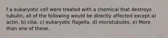 f a eukaryotic cell were treated with a chemical that destroys tubulin, all of the following would be directly affected except a) actin. b) cilia. c) eukaryotic flagella. d) microtubules. e) More than one of these.