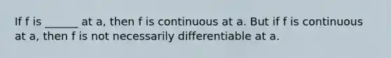 If f is ______ at a, then f is continuous at a. But if f is continuous at a, then f is not necessarily differentiable at a.