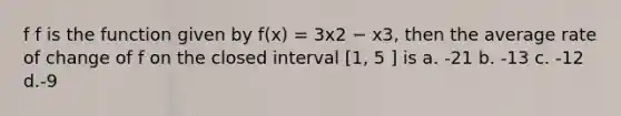 f f is the function given by f(x) = 3x2 − x3, then the average rate of change of f on the closed interval [1, 5 ] is a. -21 b. -13 c. -12 d.-9