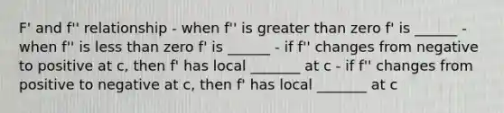 F' and f'' relationship - when f'' is <a href='https://www.questionai.com/knowledge/ktgHnBD4o3-greater-than' class='anchor-knowledge'>greater than</a> zero f' is ______ - when f'' is <a href='https://www.questionai.com/knowledge/k7BtlYpAMX-less-than' class='anchor-knowledge'>less than</a> zero f' is ______ - if f'' changes from negative to positive at c, then f' has local _______ at c - if f'' changes from positive to negative at c, then f' has local _______ at c