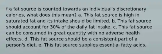 f a fat source is counted towards an individual's discretionary calories, what does this mean? a. This fat source is high in saturated fat and its intake should be limited. b. This fat source should account for 30% of the daily fat intake. c. This fat source can be consumed in great quantity with no adverse health effects. d. This fat source should be a consistent part of a person's diet. e. This fat source supplies essential fatty acids.