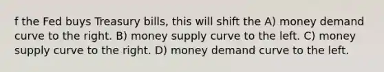 f the Fed buys Treasury bills, this will shift the A) money demand curve to the right. B) money supply curve to the left. C) money supply curve to the right. D) money demand curve to the left.