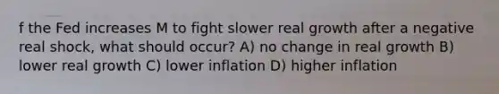 f the Fed increases M to fight slower real growth after a negative real shock, what should occur? A) no change in real growth B) lower real growth C) lower inflation D) higher inflation