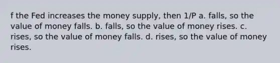 f the Fed increases the money supply, then 1/P a. falls, so the value of money falls. b. falls, so the value of money rises. c. rises, so the value of money falls. d. rises, so the value of money rises.