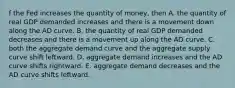 f the Fed increases the quantity of​ money, then A. the quantity of real GDP demanded increases and there is a movement down along the AD curve. B. the quantity of real GDP demanded decreases and there is a movement up along the AD curve. C. both the aggregate demand curve and the aggregate supply curve shift leftward. D. aggregate demand increases and the AD curve shifts rightward. E. aggregate demand decreases and the AD curve shifts leftward.